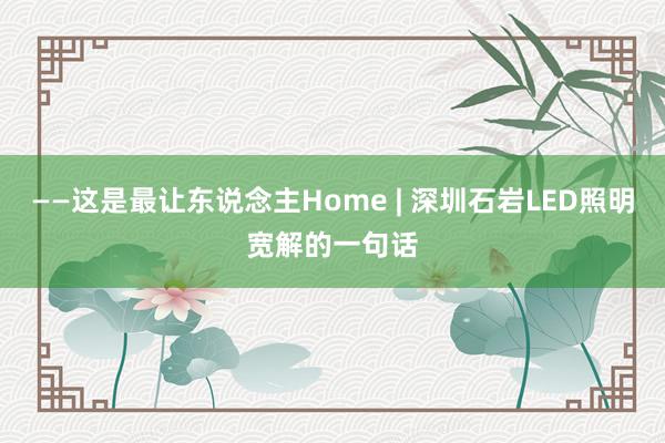 ——这是最让东说念主Home | 深圳石岩LED照明宽解的一句话
